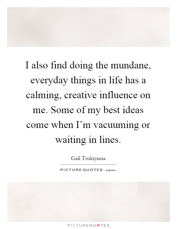 I also find doing the mundane, everyday things in life has a calming, creative influence on me. Some of my best ideas come when I'm vacuuming or waiting in lines Picture Quote #1