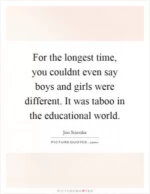 For the longest time, you couldnt even say boys and girls were different. It was taboo in the educational world Picture Quote #1