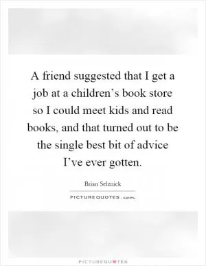 A friend suggested that I get a job at a children’s book store so I could meet kids and read books, and that turned out to be the single best bit of advice I’ve ever gotten Picture Quote #1