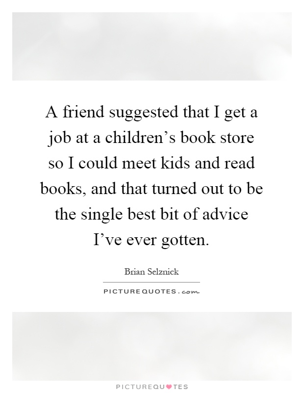 A friend suggested that I get a job at a children's book store so I could meet kids and read books, and that turned out to be the single best bit of advice I've ever gotten Picture Quote #1