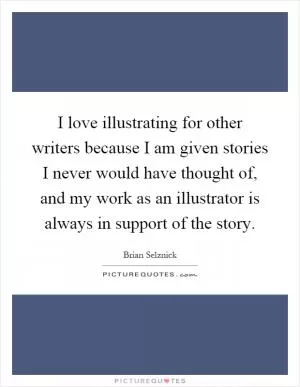 I love illustrating for other writers because I am given stories I never would have thought of, and my work as an illustrator is always in support of the story Picture Quote #1
