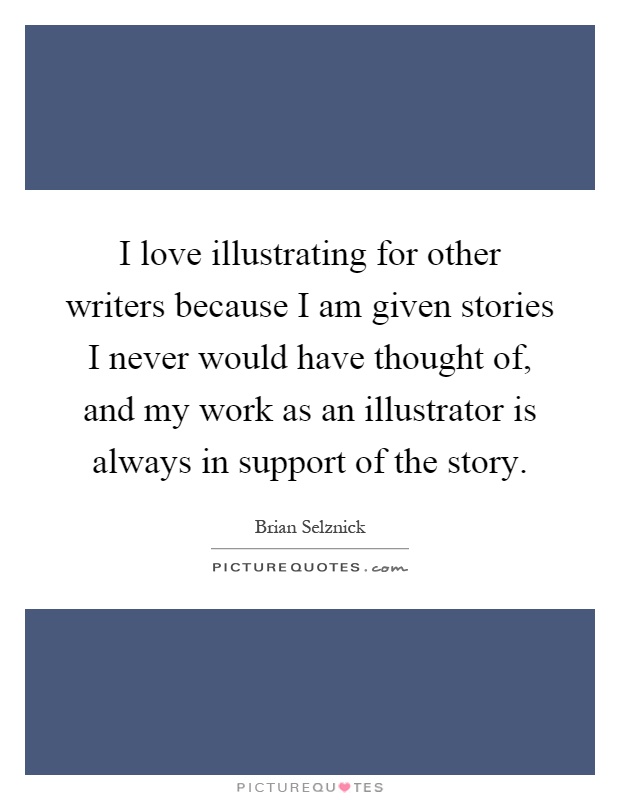 I love illustrating for other writers because I am given stories I never would have thought of, and my work as an illustrator is always in support of the story Picture Quote #1