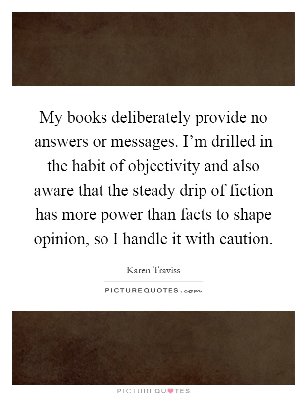 My books deliberately provide no answers or messages. I'm drilled in the habit of objectivity and also aware that the steady drip of fiction has more power than facts to shape opinion, so I handle it with caution Picture Quote #1