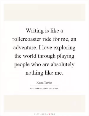 Writing is like a rollercoaster ride for me, an adventure. I love exploring the world through playing people who are absolutely nothing like me Picture Quote #1
