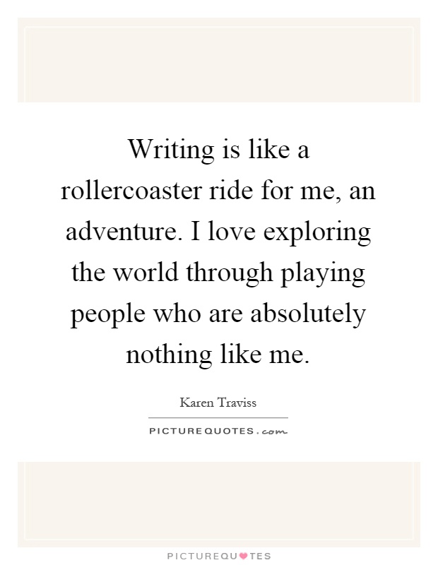 Writing is like a rollercoaster ride for me, an adventure. I love exploring the world through playing people who are absolutely nothing like me Picture Quote #1