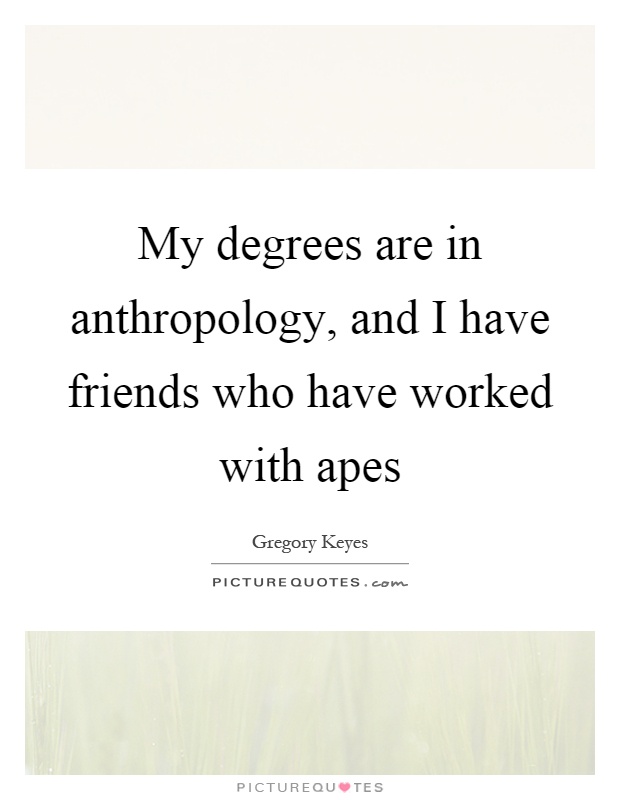 My degrees are in anthropology, and I have friends who have worked with apes Picture Quote #1