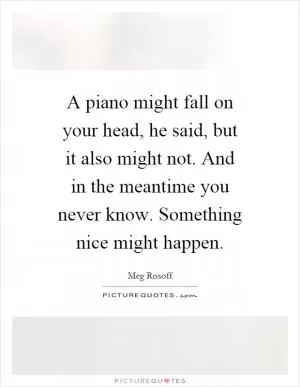 A piano might fall on your head, he said, but it also might not. And in the meantime you never know. Something nice might happen Picture Quote #1