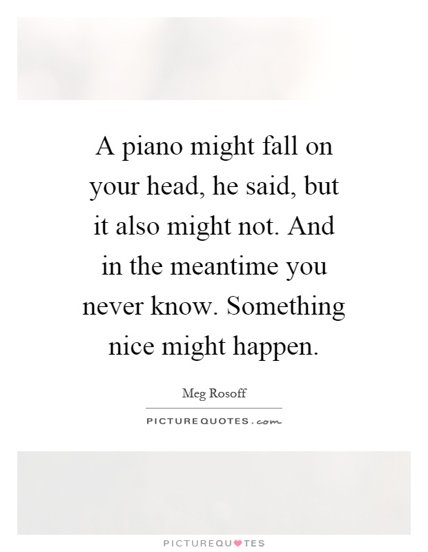 A piano might fall on your head, he said, but it also might not. And in the meantime you never know. Something nice might happen Picture Quote #1