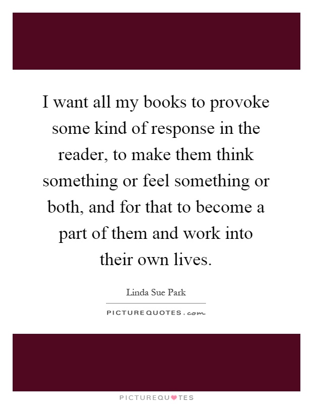 I want all my books to provoke some kind of response in the reader, to make them think something or feel something or both, and for that to become a part of them and work into their own lives Picture Quote #1