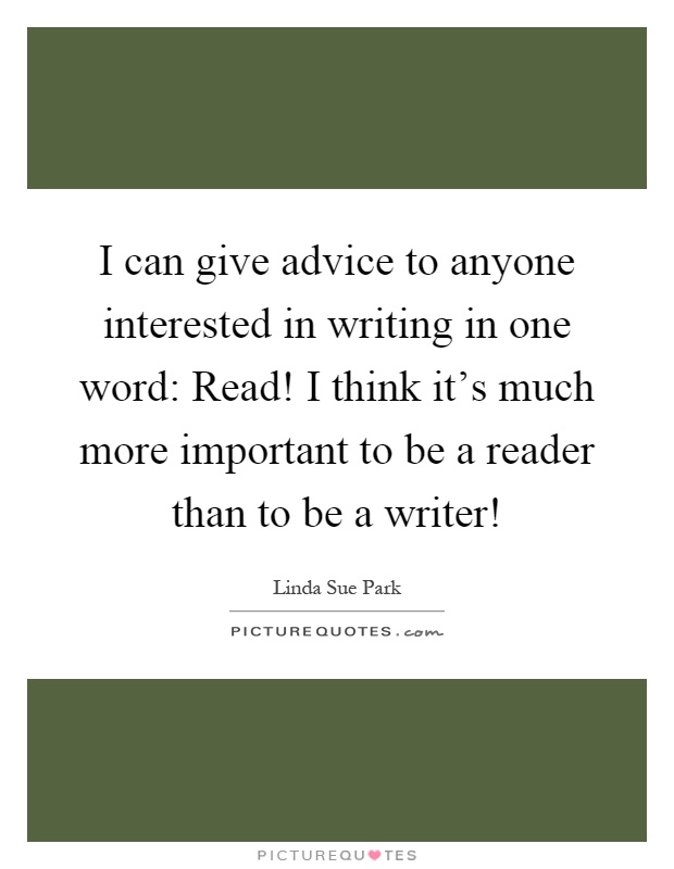 I can give advice to anyone interested in writing in one word: Read! I think it's much more important to be a reader than to be a writer! Picture Quote #1