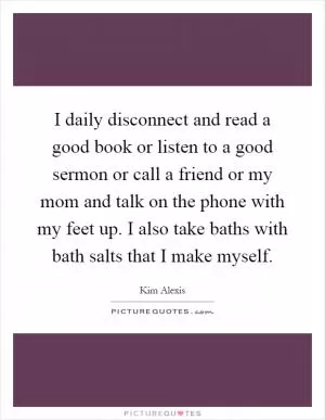 I daily disconnect and read a good book or listen to a good sermon or call a friend or my mom and talk on the phone with my feet up. I also take baths with bath salts that I make myself Picture Quote #1