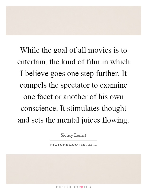 While the goal of all movies is to entertain, the kind of film in which I believe goes one step further. It compels the spectator to examine one facet or another of his own conscience. It stimulates thought and sets the mental juices flowing Picture Quote #1