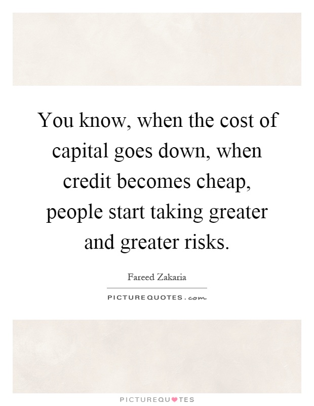 You know, when the cost of capital goes down, when credit becomes cheap, people start taking greater and greater risks Picture Quote #1