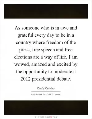 As someone who is in awe and grateful every day to be in a country where freedom of the press, free speech and free elections are a way of life, I am wowed, amazed and excited by the opportunity to moderate a 2012 presidential debate Picture Quote #1