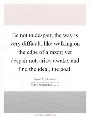 Be not in despair, the way is very difficult, like walking on the edge of a razor; yet despair not, arise, awake, and find the ideal, the goal Picture Quote #1