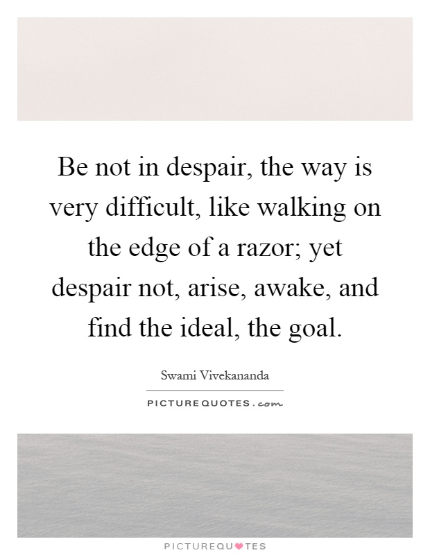 Be not in despair, the way is very difficult, like walking on the edge of a razor; yet despair not, arise, awake, and find the ideal, the goal Picture Quote #1