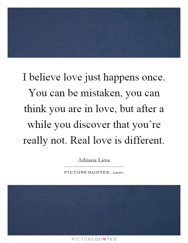 I believe love just happens once. You can be mistaken, you can think you are in love, but after a while you discover that you're really not. Real love is different Picture Quote #1