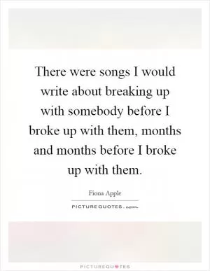 There were songs I would write about breaking up with somebody before I broke up with them, months and months before I broke up with them Picture Quote #1