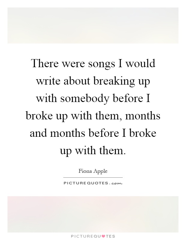 There were songs I would write about breaking up with somebody before I broke up with them, months and months before I broke up with them Picture Quote #1