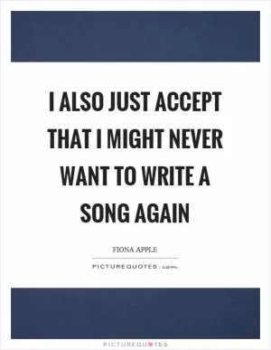 I also just accept that I might never want to write a song again Picture Quote #1