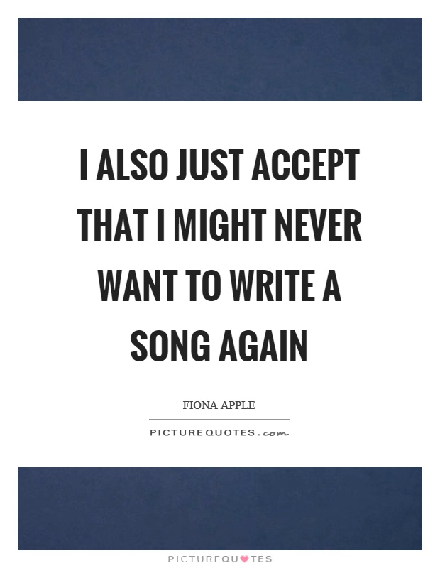 I also just accept that I might never want to write a song again Picture Quote #1