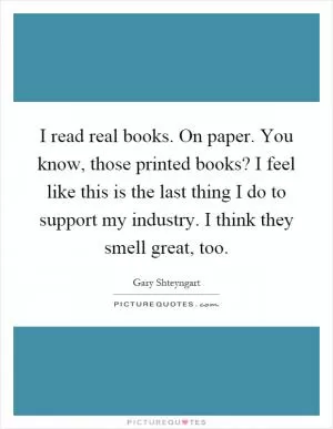 I read real books. On paper. You know, those printed books? I feel like this is the last thing I do to support my industry. I think they smell great, too Picture Quote #1