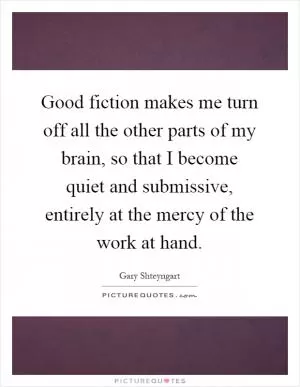 Good fiction makes me turn off all the other parts of my brain, so that I become quiet and submissive, entirely at the mercy of the work at hand Picture Quote #1
