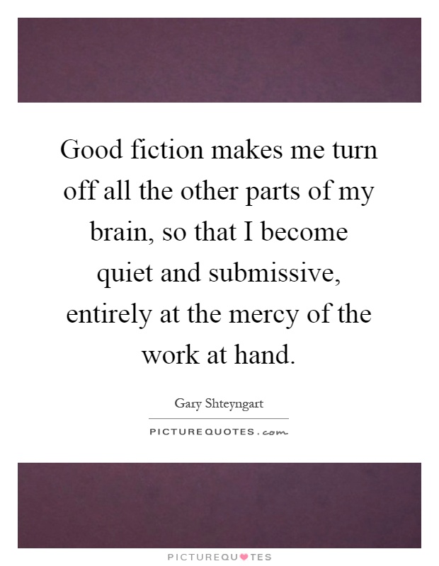 Good fiction makes me turn off all the other parts of my brain, so that I become quiet and submissive, entirely at the mercy of the work at hand Picture Quote #1
