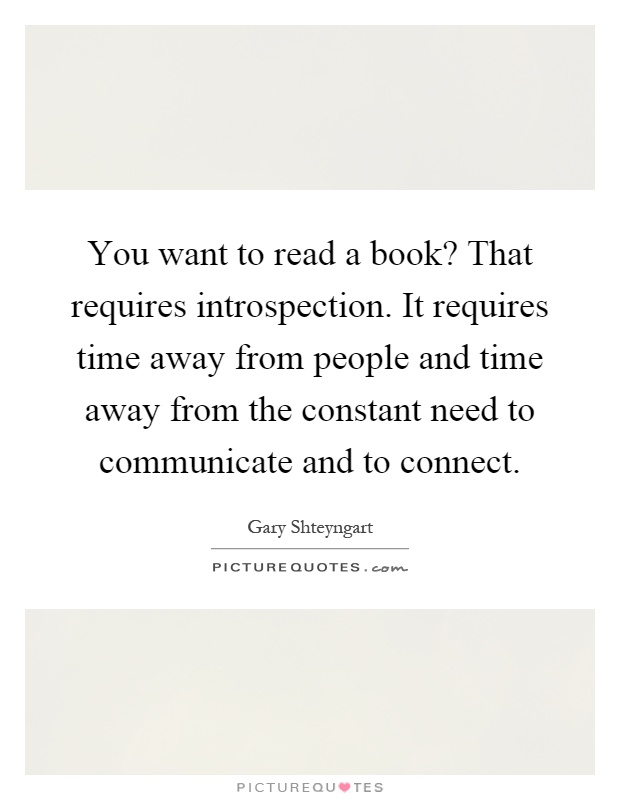 You want to read a book? That requires introspection. It requires time away from people and time away from the constant need to communicate and to connect Picture Quote #1