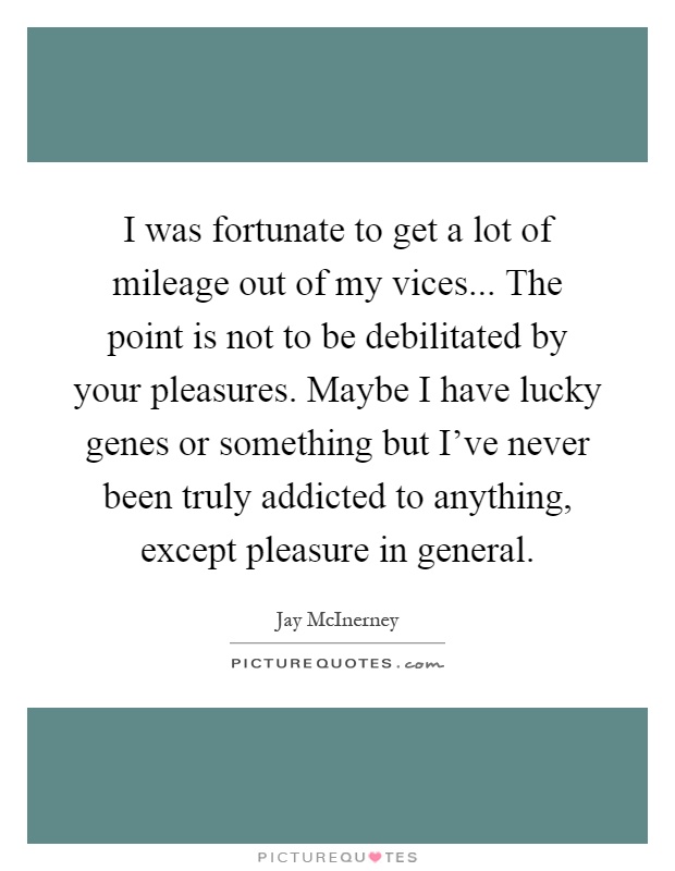 I was fortunate to get a lot of mileage out of my vices... The point is not to be debilitated by your pleasures. Maybe I have lucky genes or something but I've never been truly addicted to anything, except pleasure in general Picture Quote #1