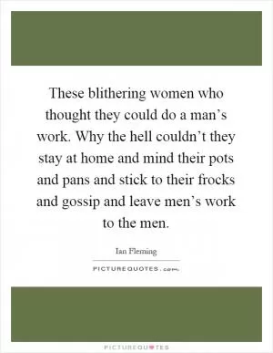 These blithering women who thought they could do a man’s work. Why the hell couldn’t they stay at home and mind their pots and pans and stick to their frocks and gossip and leave men’s work to the men Picture Quote #1
