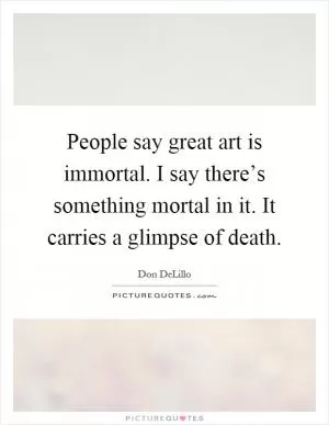 People say great art is immortal. I say there’s something mortal in it. It carries a glimpse of death Picture Quote #1
