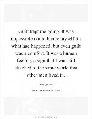 Guilt kept me going. It was impossible not to blame myself for what had happened, but even guilt was a comfort. It was a human feeling, a sign that I was still attached to the same world that other men lived in Picture Quote #1