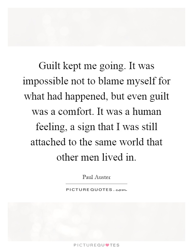 Guilt kept me going. It was impossible not to blame myself for what had happened, but even guilt was a comfort. It was a human feeling, a sign that I was still attached to the same world that other men lived in Picture Quote #1