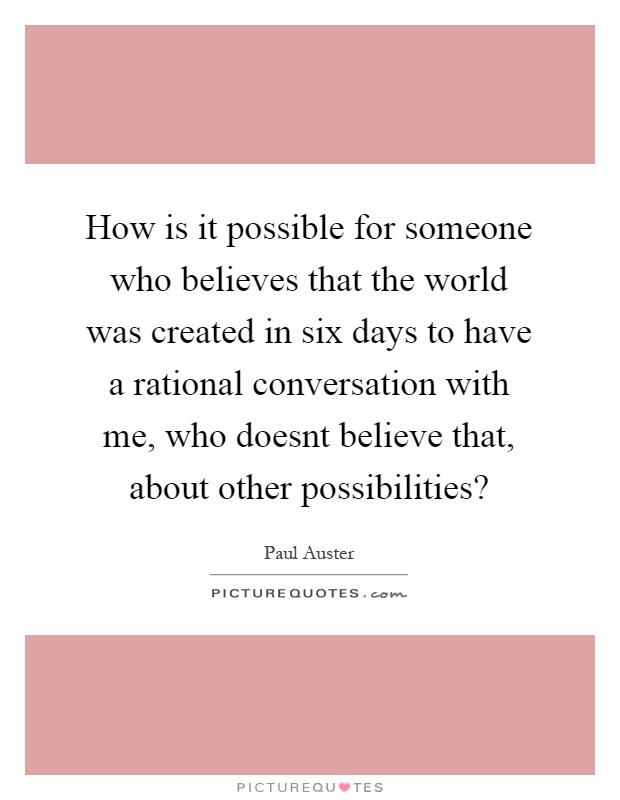 How is it possible for someone who believes that the world was created in six days to have a rational conversation with me, who doesnt believe that, about other possibilities? Picture Quote #1