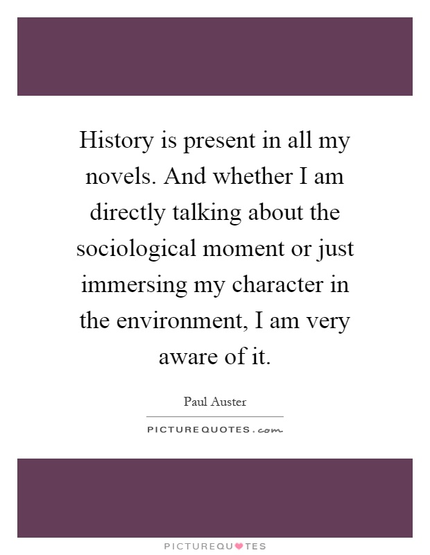 History is present in all my novels. And whether I am directly talking about the sociological moment or just immersing my character in the environment, I am very aware of it Picture Quote #1