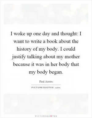 I woke up one day and thought: I want to write a book about the history of my body. I could justify talking about my mother because it was in her body that my body began Picture Quote #1
