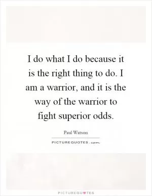 I do what I do because it is the right thing to do. I am a warrior, and it is the way of the warrior to fight superior odds Picture Quote #1