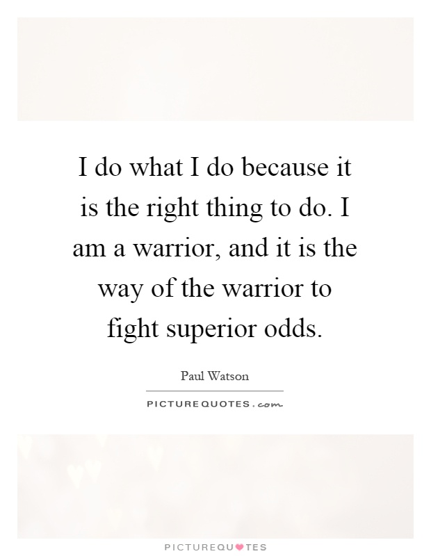 I do what I do because it is the right thing to do. I am a warrior, and it is the way of the warrior to fight superior odds Picture Quote #1