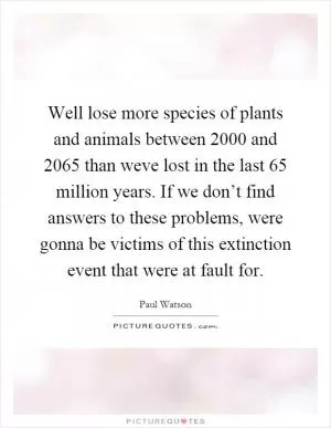 Well lose more species of plants and animals between 2000 and 2065 than weve lost in the last 65 million years. If we don’t find answers to these problems, were gonna be victims of this extinction event that were at fault for Picture Quote #1