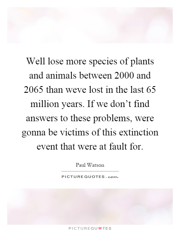 Well lose more species of plants and animals between 2000 and 2065 than weve lost in the last 65 million years. If we don't find answers to these problems, were gonna be victims of this extinction event that were at fault for Picture Quote #1