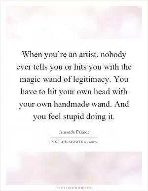 When you’re an artist, nobody ever tells you or hits you with the magic wand of legitimacy. You have to hit your own head with your own handmade wand. And you feel stupid doing it Picture Quote #1