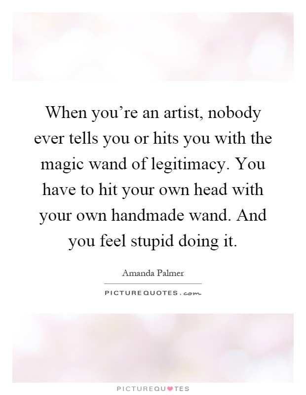 When you're an artist, nobody ever tells you or hits you with the magic wand of legitimacy. You have to hit your own head with your own handmade wand. And you feel stupid doing it Picture Quote #1
