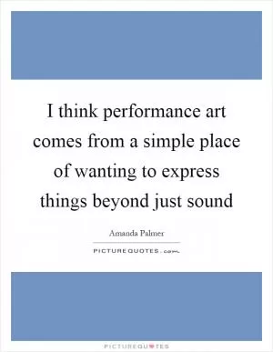 I think performance art comes from a simple place of wanting to express things beyond just sound Picture Quote #1