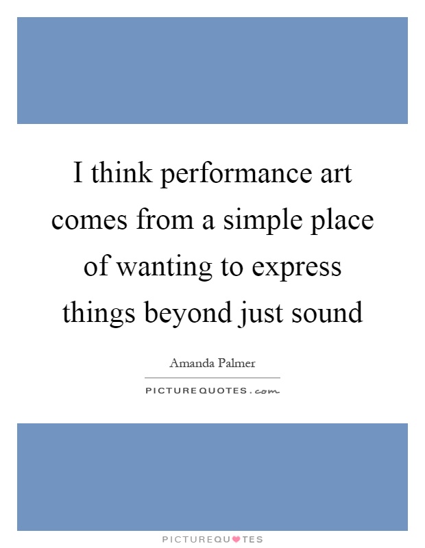 I think performance art comes from a simple place of wanting to express things beyond just sound Picture Quote #1
