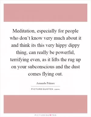 Meditation, especially for people who don’t know very much about it and think its this very hippy dippy thing, can really be powerful, terrifying even, as it lifts the rug up on your subconscious and the dust comes flying out Picture Quote #1