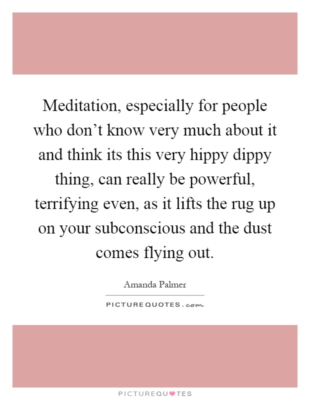Meditation, especially for people who don't know very much about it and think its this very hippy dippy thing, can really be powerful, terrifying even, as it lifts the rug up on your subconscious and the dust comes flying out Picture Quote #1