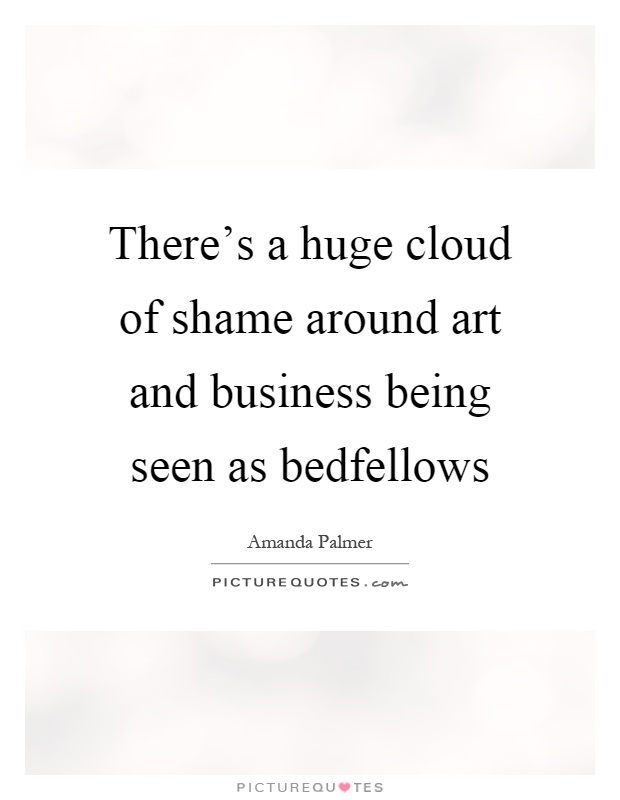 There's a huge cloud of shame around art and business being seen as bedfellows Picture Quote #1