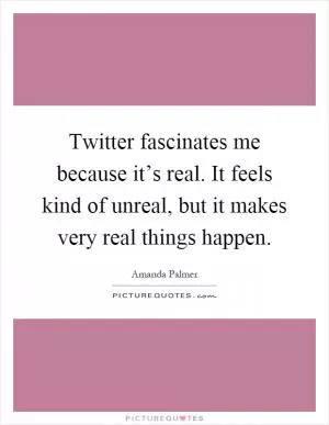 Twitter fascinates me because it’s real. It feels kind of unreal, but it makes very real things happen Picture Quote #1