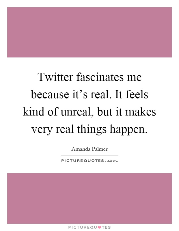 Twitter fascinates me because it's real. It feels kind of unreal, but it makes very real things happen Picture Quote #1